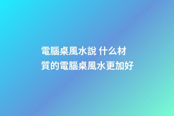 電腦桌風水說 什么材質的電腦桌風水更加好